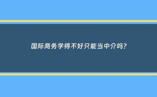 国际商务学得不好只能当中介吗？