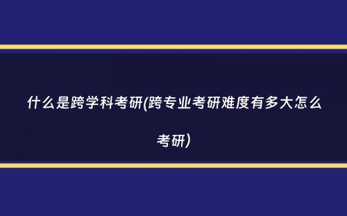 什么是跨学科考研(跨专业考研难度有多大怎么考研）