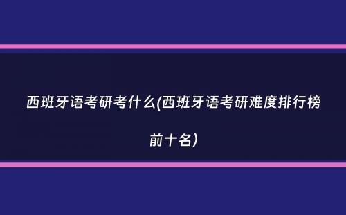 西班牙语考研考什么(西班牙语考研难度排行榜前十名）