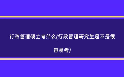 行政管理硕士考什么(行政管理研究生是不是很容易考）