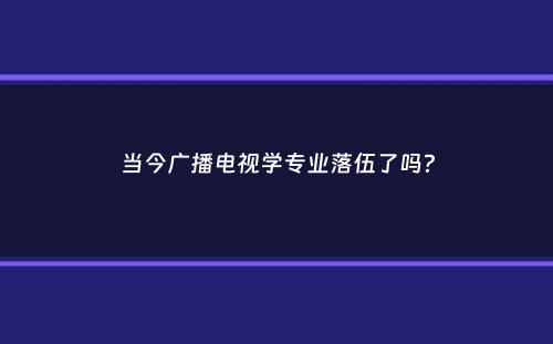 当今广播电视学专业落伍了吗？