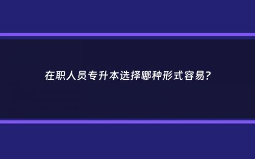 在职人员专升本选择哪种形式容易？