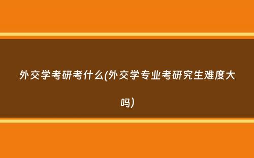 外交学考研考什么(外交学专业考研究生难度大吗）