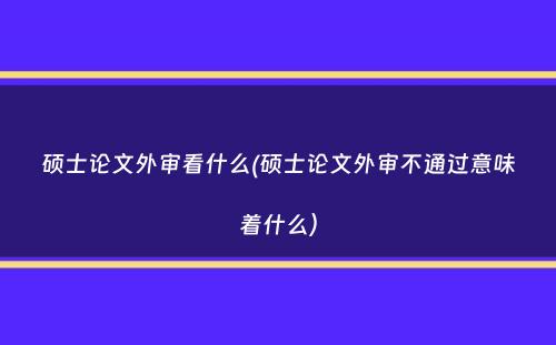 硕士论文外审看什么(硕士论文外审不通过意味着什么）