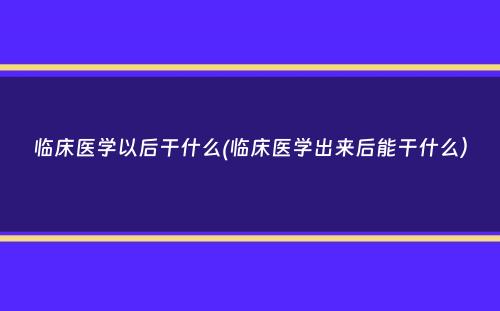 临床医学以后干什么(临床医学出来后能干什么）