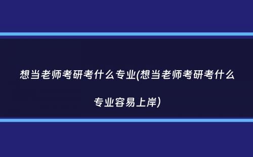 想当老师考研考什么专业(想当老师考研考什么专业容易上岸）