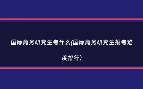 国际商务研究生考什么(国际商务研究生报考难度排行）