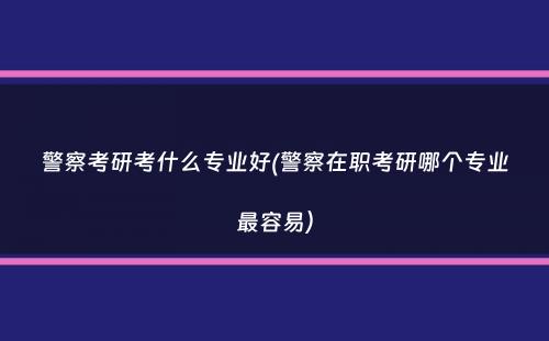 警察考研考什么专业好(警察在职考研哪个专业最容易）