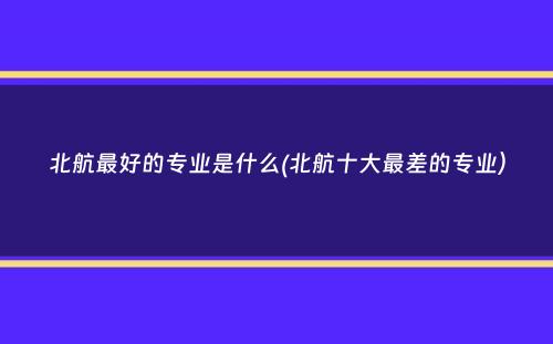 北航最好的专业是什么(北航十大最差的专业）