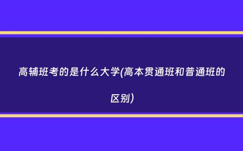 高辅班考的是什么大学(高本贯通班和普通班的区别）