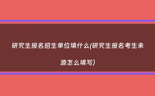 研究生报名招生单位填什么(研究生报名考生来源怎么填写）