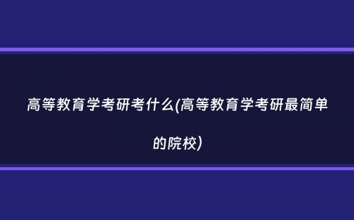 高等教育学考研考什么(高等教育学考研最简单的院校）