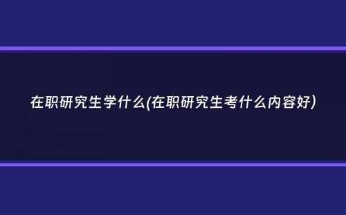 在职研究生学什么(在职研究生考什么内容好）