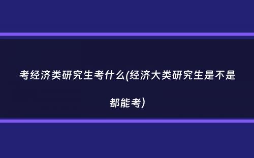 考经济类研究生考什么(经济大类研究生是不是都能考）