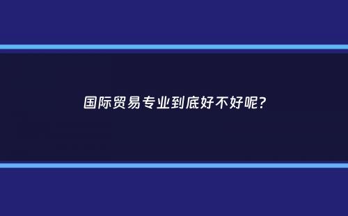 国际贸易专业到底好不好呢？