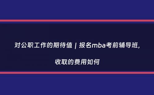 对公职工作的期待值｜报名mba考前辅导班，收取的费用如何