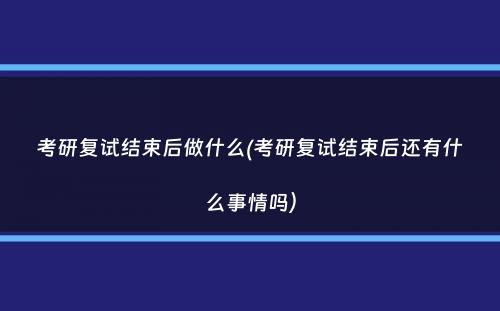 考研复试结束后做什么(考研复试结束后还有什么事情吗）