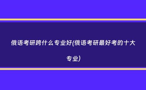 俄语考研跨什么专业好(俄语考研最好考的十大专业）