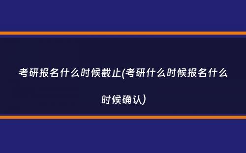 考研报名什么时候截止(考研什么时候报名什么时候确认）