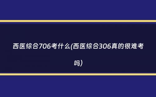 西医综合706考什么(西医综合306真的很难考吗）