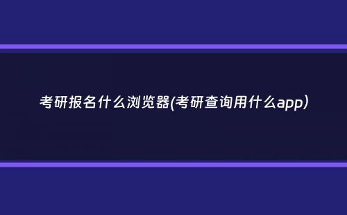 考研报名什么浏览器(考研查询用什么app）