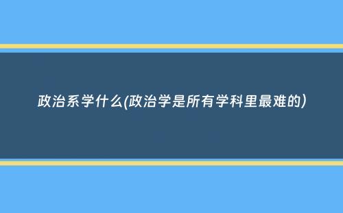 政治系学什么(政治学是所有学科里最难的）