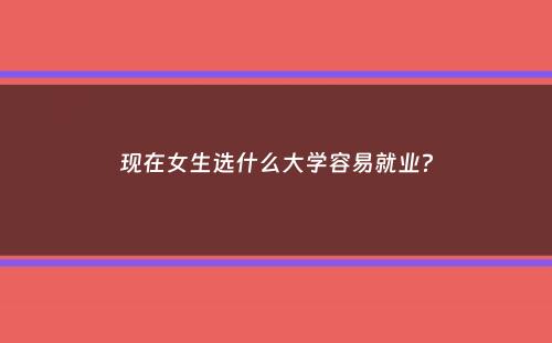 现在女生选什么大学容易就业？