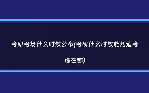 考研考场什么时候公布(考研什么时候能知道考场在哪）