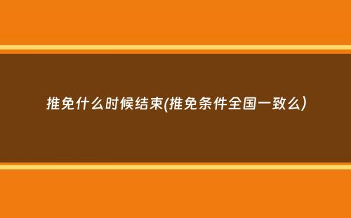 推免什么时候结束(推免条件全国一致么）