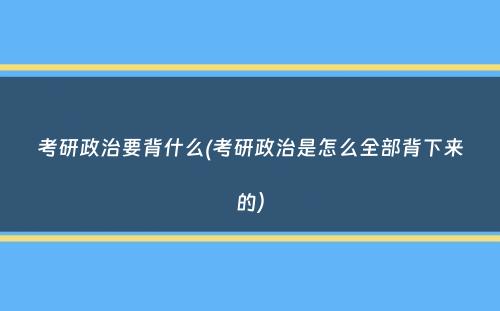 考研政治要背什么(考研政治是怎么全部背下来的）