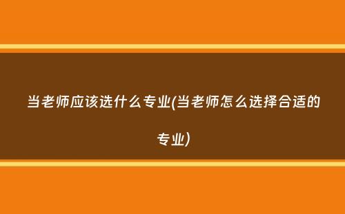 当老师应该选什么专业(当老师怎么选择合适的专业）