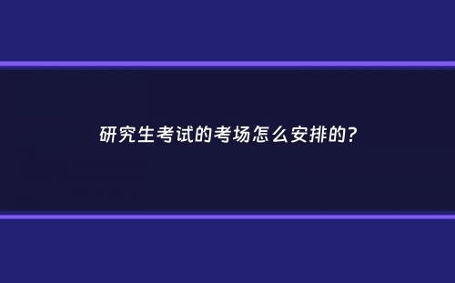 研究生考试的考场怎么安排的？