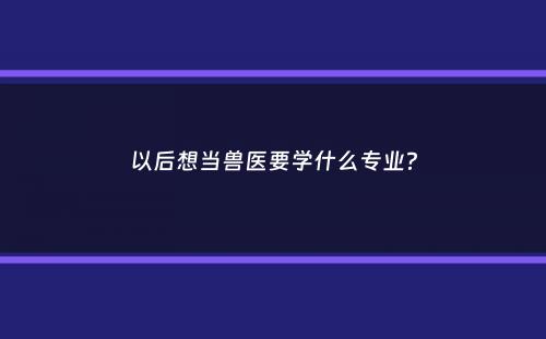 以后想当兽医要学什么专业？