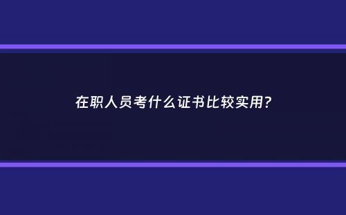 在职人员考什么证书比较实用？