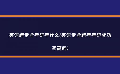 英语跨专业考研考什么(英语专业跨考考研成功率高吗）