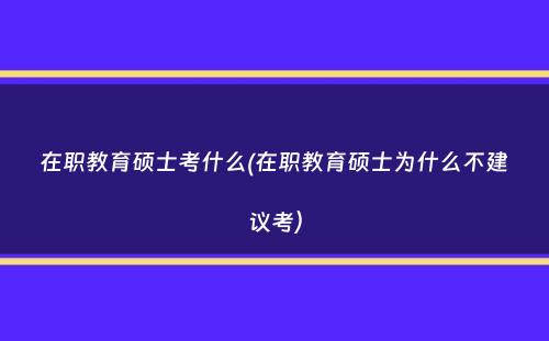 在职教育硕士考什么(在职教育硕士为什么不建议考）