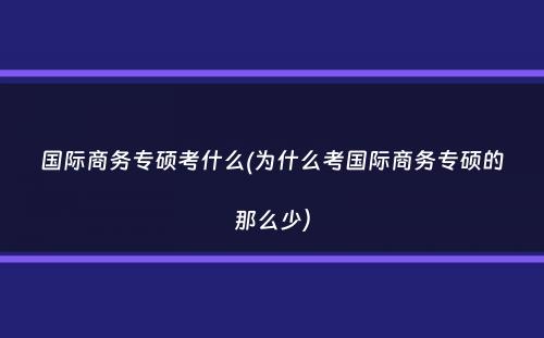 国际商务专硕考什么(为什么考国际商务专硕的那么少）