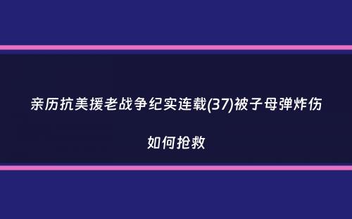 亲历抗美援老战争纪实连载(37)被子母弹炸伤如何抢救