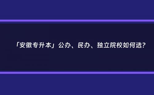 「安徽专升本」公办、民办、独立院校如何选？