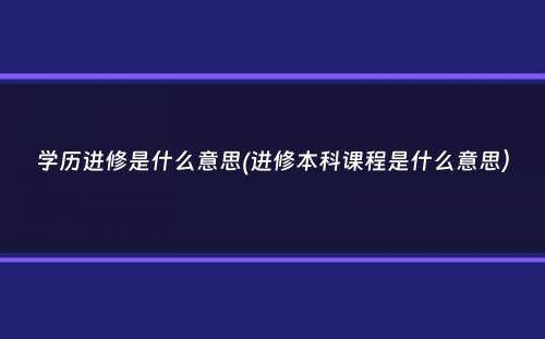 学历进修是什么意思(进修本科课程是什么意思）