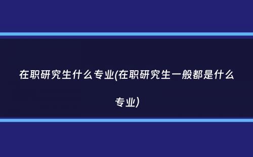 在职研究生什么专业(在职研究生一般都是什么专业）