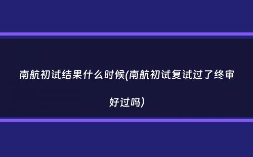 南航初试结果什么时候(南航初试复试过了终审好过吗）