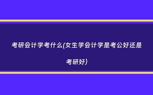 考研会计学考什么(女生学会计学是考公好还是考研好）