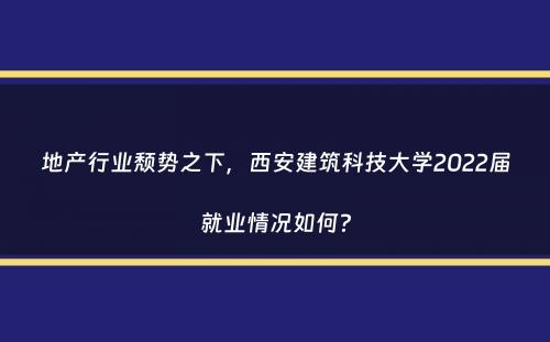 地产行业颓势之下，西安建筑科技大学2022届就业情况如何？