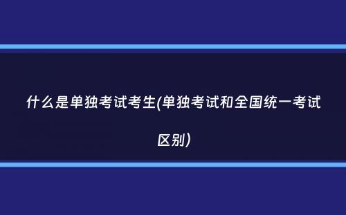 什么是单独考试考生(单独考试和全国统一考试区别）