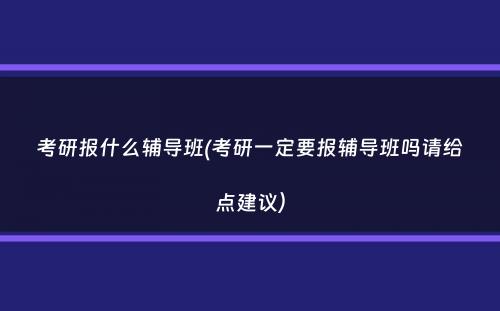 考研报什么辅导班(考研一定要报辅导班吗请给点建议）