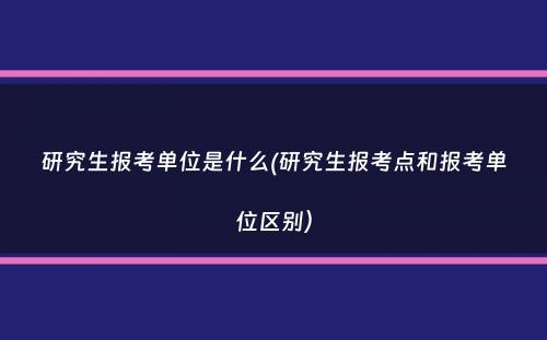 研究生报考单位是什么(研究生报考点和报考单位区别）