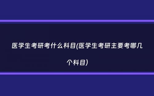 医学生考研考什么科目(医学生考研主要考哪几个科目）