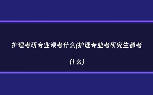 护理考研专业课考什么(护理专业考研究生都考什么）