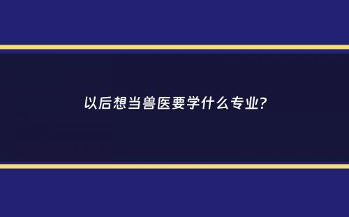 以后想当兽医要学什么专业？